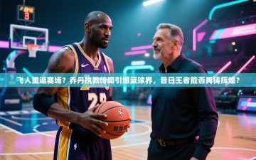 飞人重返赛场？乔丹执教传闻引爆篮球界，昔日王者能否再铸辉煌？