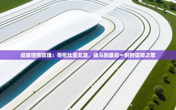 绽放铿锵玫瑰：哥伦比亚女足，战斗到最后一刻的信仰之歌