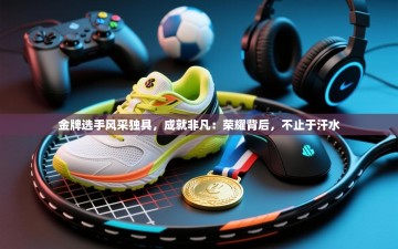 金牌选手风采独具，成就非凡：荣耀背后，不止于汗水